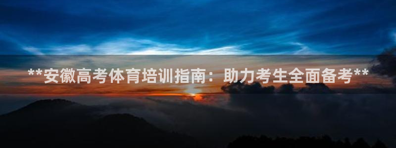 欧陆娱乐微信：**安徽高考体育培训指南：助力考生全面